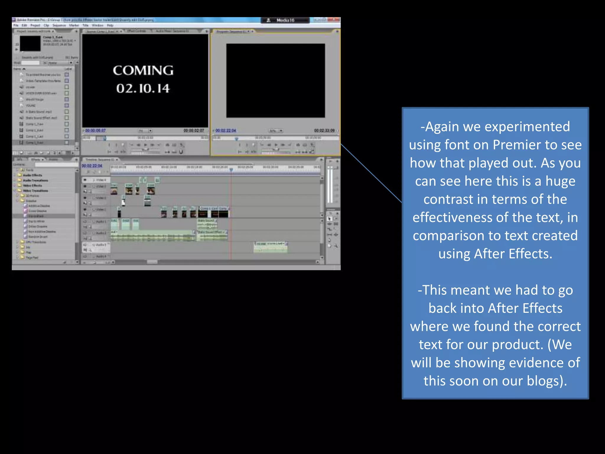 -Again we experimented
using font on Premier to see
how that played out. As you
can see here this is a huge
contrast in terms of the
effectiveness of the text, in
comparison to text created
using After Effects.
-This meant we had to go
back into After Effects
where we found the correct
text for our product. (We
will be showing evidence of
this soon on our blogs).

 