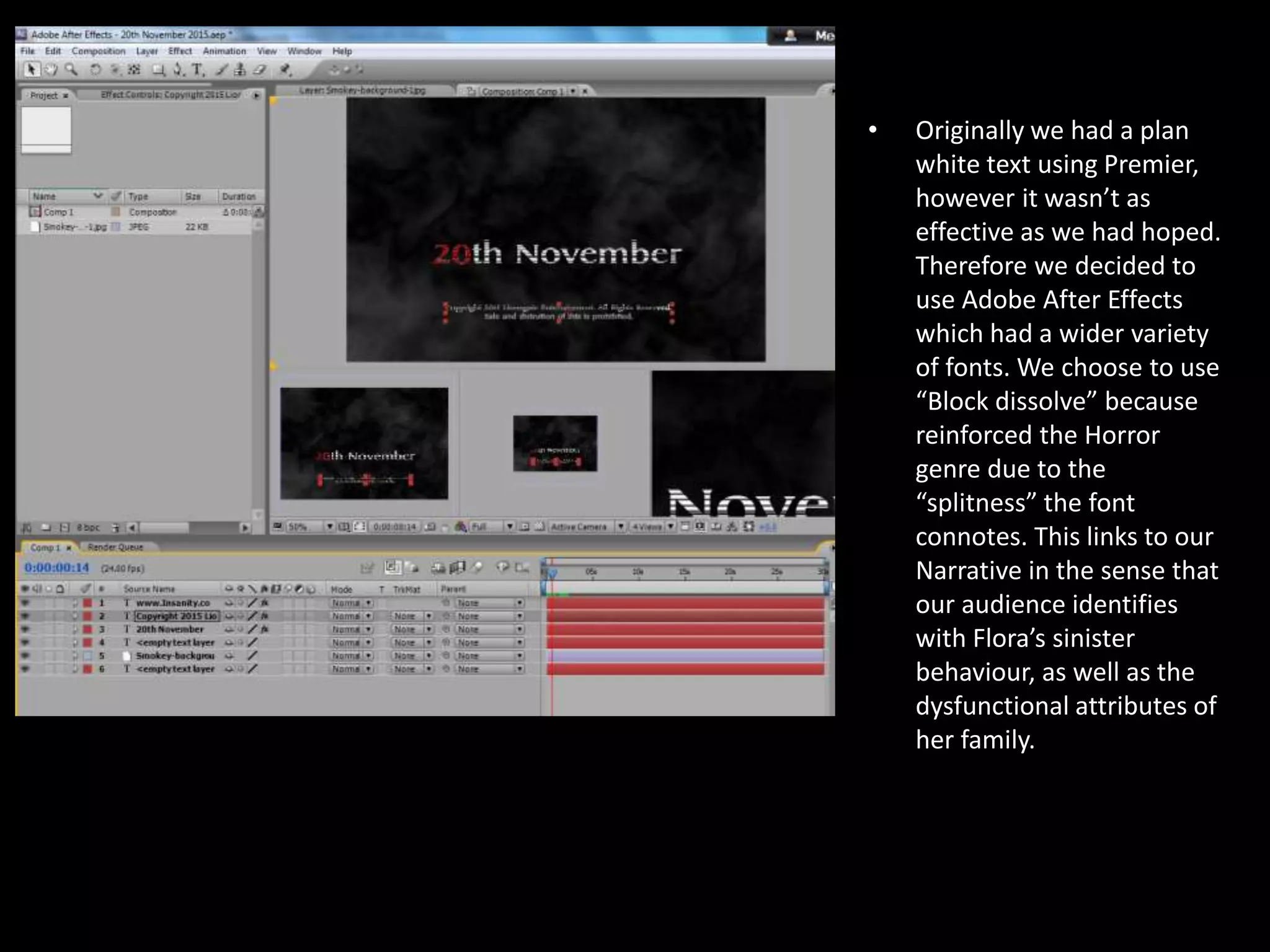 •

Originally we had a plan
white text using Premier,
however it wasn’t as
effective as we had hoped.
Therefore we decided to
use Adobe After Effects
which had a wider variety
of fonts. We choose to use
“Block dissolve” because
reinforced the Horror
genre due to the
“splitness” the font
connotes. This links to our
Narrative in the sense that
our audience identifies
with Flora’s sinister
behaviour, as well as the
dysfunctional attributes of
her family.

 