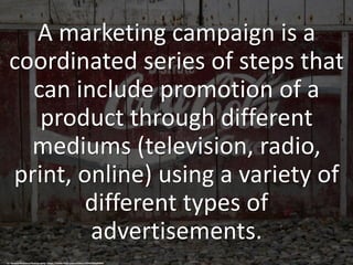 A marketing campaign is a
coordinated series of steps that
can include promotion of a
product through different
mediums (television, radio,
print, online) using a variety of
different types of
advertisements.
cc: Geraint Rowland Photography - https://www.flickr.com/photos/33909206@N04
 