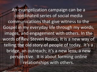An evangelization campaign can be a
coordinated series of social media
communications that give witness to the
Gospel in my everyday life through my words,
images, and engagement with others. In the
words of Rev. Steven Rosica, It is a new way of
telling the old story of people of today. It’s a
bridge, an outreach; it’s a new lens, a new
perspective. It is about forming online
relationships with others.
cc: vgm8383 - https://www.flickr.com/photos/9147703@N03
 