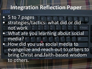 Integration Reflection Paper
• 5 to 7 pages
• strategies/tactics: what did or did
not work
• What are you learning about social
media?
• How did you use social media to
evangelize and reach out to others to
bring Christ and faith-based wisdom
to others.
cc: nobusato - https://www.flickr.com/photos/25557719@N08
 