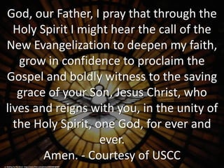 God, our Father, I pray that through the
Holy Spirit I might hear the call of the
New Evangelization to deepen my faith,
grow in confidence to proclaim the
Gospel and boldly witness to the saving
grace of your Son, Jesus Christ, who
lives and reigns with you, in the unity of
the Holy Spirit, one God, for ever and
ever.
Amen. - Courtesy of USCC
cc: Waiting For The Word - https://www.flickr.com/photos/60532802@N07
 