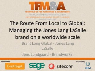 The Route From Local to Global:
           Managing the Jones Lang LaSalle
             brand on a worldwide scale
                Brant Long Global - Jones Lang
                           LaSalle
                Jens Lundgaard - Brandworkz
Sponsored by:                                    Organised by:
 