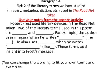 Paragraph 4
        Pick 2 of the literary terms we have studied
   (imagery, metaphor, diction, etc.) used in The Road Not
                             Taken
         Use your notes from the sponge activity
     Robert Frost used literary devices in The Road Not
  Taken. Two of the literary terms used in this poem
  are _______ and ________. For example, the author
  uses imagery when he writes “___________” (line
  ___). He also uses ________ when he writes
  “_______________” (line__). These terms add
  insight into Frost’s message.

(You can change the wording to fit your own terms and
  examples)
 
