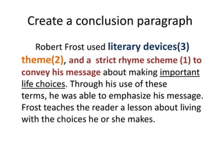 Create a conclusion paragraph
     Robert Frost used literary devices(3)
theme(2), and a strict rhyme scheme (1) to
convey his message about making important
life choices. Through his use of these
terms, he was able to emphasize his message.
Frost teaches the reader a lesson about living
with the choices he or she makes.
 