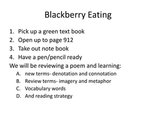 Blackberry Eating
1. Pick up a green text book
2. Open up to page 912
3. Take out note book
4. Have a pen/pencil ready
We will be reviewing a poem and learning:
  A.   new terms- denotation and connotation
  B.   Review terms- imagery and metaphor
  C.   Vocabulary words
  D.   And reading strategy
 