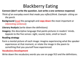 Blackberry Eating
Connect (don’t write the question. Just write a one sentence response)
Think of an everyday event that made you reflect/think. Example- sitting on
   the porch.
Background (read the paragraph and copy down the most important or
   interesting sentence)
Literary Analysis (write down the definitions)
Imagery: the descriptive language that paints pictures in readers’ minds.
   Appeals to the five senses: sight, sound, taste, smell or touch
Reading strategy
Form a mental picture of each image: imagine experiencing what the speaker
   experiences at that moment, or relate the image in the poem to
   something that you yourself have experienced.
Vocabulary Development
Write down the vocabulary words you see on page 913 and the definitions.
 