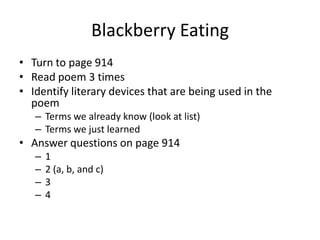 Blackberry Eating
• Turn to page 914
• Read poem 3 times
• Identify literary devices that are being used in the
  poem
   – Terms we already know (look at list)
   – Terms we just learned
• Answer questions on page 914
   –   1
   –   2 (a, b, and c)
   –   3
   –   4
 
