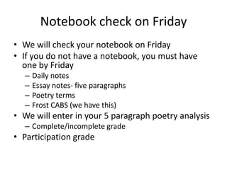 Notebook check on Friday
• We will check your notebook on Friday
• If you do not have a notebook, you must have
  one by Friday
  –   Daily notes
  –   Essay notes- five paragraphs
  –   Poetry terms
  –   Frost CABS (we have this)
• We will enter in your 5 paragraph poetry analysis
  – Complete/incomplete grade
• Participation grade
 