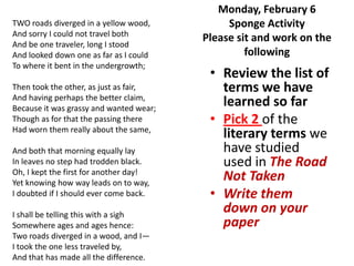 Monday, February 6
TWO roads diverged in a yellow wood,          Sponge Activity
And sorry I could not travel both
                                         Please sit and work on the
And be one traveler, long I stood
And looked down one as far as I could             following
To where it bent in the undergrowth;
                                          • Review the list of
Then took the other, as just as fair,       terms we have
And having perhaps the better claim,
Because it was grassy and wanted wear;
                                            learned so far
Though as for that the passing there      • Pick 2 of the
Had worn them really about the same,
                                            literary terms we
And both that morning equally lay           have studied
In leaves no step had trodden black.        used in The Road
Oh, I kept the first for another day!
Yet knowing how way leads on to way,
                                            Not Taken
I doubted if I should ever come back.     • Write them
I shall be telling this with a sigh
                                            down on your
Somewhere ages and ages hence:              paper
Two roads diverged in a wood, and I—
I took the one less traveled by,
And that has made all the difference.
 