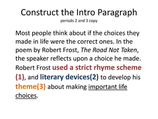 Construct the Intro Paragraph
               periods 2 and 3 copy

Most people think about if the choices they
made in life were the correct ones. In the
poem by Robert Frost, The Road Not Taken,
the speaker reflects upon a choice he made.
Robert Frost used a strict rhyme scheme
(1), and literary devices(2) to develop his
theme(3) about making important life
choices.
 