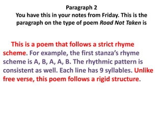 Paragraph 2
    You have this in your notes from Friday. This is the
    paragraph on the type of poem Road Not Taken is


   This is a poem that follows a strict rhyme
scheme. For example, the first stanza’s rhyme
scheme is A, B, A, A, B. The rhythmic pattern is
consistent as well. Each line has 9 syllables. Unlike
free verse, this poem follows a rigid structure.
 
