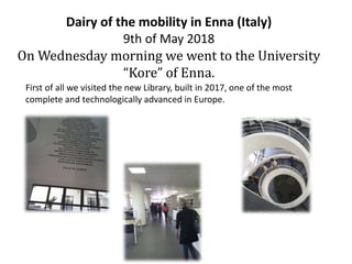 Dairy of the mobility in Enna (Italy)
9th of May 2018
On Wednesday morning we went to the University
“Kore” of Enna.
First of all we visited the new Library, built in 2017, one of the most
complete and technologically advanced in Europe.
 