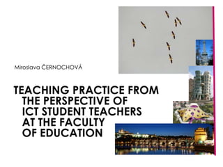 TEACHING PRACTICE FROMTHE PERSPECTIVE OFICT STUDENT TEACHERSAT THE FACULTYOF EDUCATION,[object Object],Miroslava ČERNOCHOVÁ,[object Object]