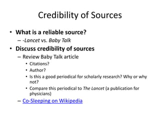 Credibility of Sources
• What is a reliable source?
   – -Lancet vs. Baby Talk
• Discuss credibility of sources
   – Review Baby Talk article
      • Citations?
      • Author?
      • Is this a good periodical for scholarly research? Why or why
        not?
      • Compare this periodical to The Lancet (a publication for
        physicians)
   – Co-Sleeping on Wikipedia
 