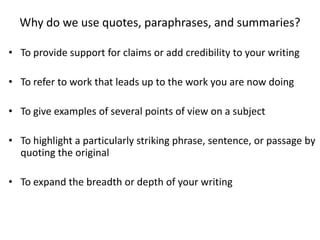 Why do we use quotes, paraphrases, and summaries?

• To provide support for claims or add credibility to your writing

• To refer to work that leads up to the work you are now doing

• To give examples of several points of view on a subject

• To highlight a particularly striking phrase, sentence, or passage by
  quoting the original

• To expand the breadth or depth of your writing
 