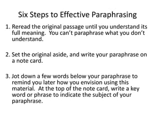 Six Steps to Effective Paraphrasing
1. Reread the original passage until you understand its
   full meaning. You can’t paraphrase what you don’t
   understand.

2. Set the original aside, and write your paraphrase on
   a note card.

3. Jot down a few words below your paraphrase to
   remind you later how you envision using this
   material. At the top of the note card, write a key
   word or phrase to indicate the subject of your
   paraphrase.
 