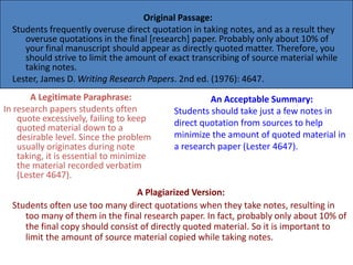 Original Passage:
  Students frequently overuse direct quotation in taking notes, and as a result they
     overuse quotations in the final [research] paper. Probably only about 10% of
     your final manuscript should appear as directly quoted matter. Therefore, you
     should strive to limit the amount of exact transcribing of source material while
     taking notes.
  Lester, James D. Writing Research Papers. 2nd ed. (1976): 4647.
       A Legitimate Paraphrase:                     An Acceptable Summary:
In research papers students often          Students should take just a few notes in
    quote excessively, failing to keep     direct quotation from sources to help
    quoted material down to a
    desirable level. Since the problem     minimize the amount of quoted material in
    usually originates during note         a research paper (Lester 4647).
    taking, it is essential to minimize
    the material recorded verbatim
    (Lester 4647).
                                  A Plagiarized Version:
  Students often use too many direct quotations when they take notes, resulting in
     too many of them in the final research paper. In fact, probably only about 10% of
     the final copy should consist of directly quoted material. So it is important to
     limit the amount of source material copied while taking notes.
 