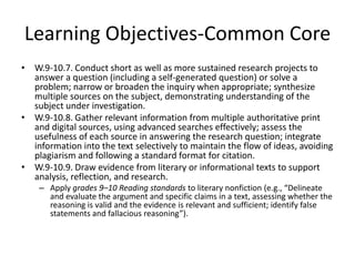 Learning Objectives-Common Core
• W.9-10.7. Conduct short as well as more sustained research projects to
  answer a question (including a self-generated question) or solve a
  problem; narrow or broaden the inquiry when appropriate; synthesize
  multiple sources on the subject, demonstrating understanding of the
  subject under investigation.
• W.9-10.8. Gather relevant information from multiple authoritative print
  and digital sources, using advanced searches effectively; assess the
  usefulness of each source in answering the research question; integrate
  information into the text selectively to maintain the flow of ideas, avoiding
  plagiarism and following a standard format for citation.
• W.9-10.9. Draw evidence from literary or informational texts to support
  analysis, reflection, and research.
    – Apply grades 9–10 Reading standards to literary nonfiction (e.g., “Delineate
      and evaluate the argument and specific claims in a text, assessing whether the
      reasoning is valid and the evidence is relevant and sufficient; identify false
      statements and fallacious reasoning”).
 