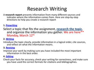 Research Writing
A research report presents information from many different sources and
   indicates where the information comes from. Here are step-by-step
   directions to help you create a research report

1. Prewriting
Select a topic that fits the assignment, research the topic,
  and organize the information you gather. We are here**
  Monday, March 12th
2. Writing
Introduce the topic clearly, provide information in a logical order, cite sources,
    and reflect on what the information means.
3. Revising
Improve your work by making sure you have included the most important
    information in the best order.
4. Editing
Check your facts for accuracy, check your writing for correctness, and make sure
    you have used the correct formats for citations and bibliographies.
 