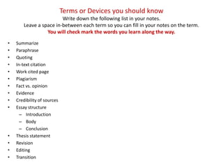 Terms or Devices you should know
                         Write down the following list in your notes.
        Leave a space in-between each term so you can fill in your notes on the term.
                  You will check mark the words you learn along the way.
•   Summarize
•   Paraphrase
•   Quoting
•   In-text citation
•   Work cited page
•   Plagiarism
•   Fact vs. opinion
•   Evidence
•   Credibility of sources
•   Essay structure
      – Introduction
      – Body
      – Conclusion
•   Thesis statement
•   Revision
•   Editing
•   Transition
 