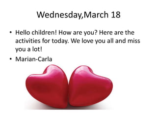 Wednesday,March 18
• Hello children! How are you? Here are the
activities for today. We love you all and miss
you a lot!
• Marian-Carla
 