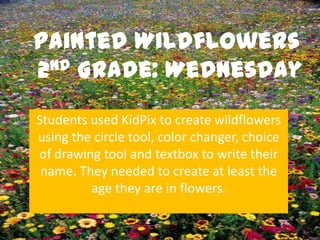 Painted Wildflowers
2nd Grade: Wednesday


Students used KidPix to create wildflowers
using the circle tool, color changer, choice
of drawing tool and textbox to write their
 name. They needed to create at least the
         age they are in flowers.
 