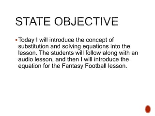  Today I will introduce the concept of

substitution and solving equations into the
lesson. The students will follow along with an
audio lesson, and then I will introduce the
equation for the Fantasy Football lesson.

 