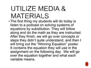  The first thing my students will do today is

listen to a podcast on solving systems of
equations by substitution. They will follow
along and do the math as they are instructed.
After they finish, we will go over concepts or
steps they didn’t quite understand, and then I
will bring out the “Winning Equation” poster.
It contains the equation they will use in the
assignment on the following day. We will go
over the equation together and what each
variable means.

 