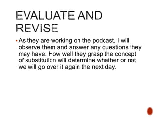  As they are working on the podcast, I will

observe them and answer any questions they
may have. How well they grasp the concept
of substitution will determine whether or not
we will go over it again the next day.

 