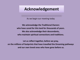 Acknowledgement

                    As we begin our meeting today

              We acknowledge the Traditional Owners
         who have cared for this land for thousands of years.
              We also acknowledge their descendants,
         who maintain spiritual connections and traditions.

                 Let us reflect together, before we pray,
on the millions of footprints that have travelled the Dreaming pathways
           and our own loved ones who have gone before us.
 