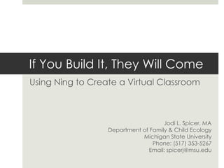 If You Build It, They Will Come Using Ning to Create a Virtual Classroom Jodi L. Spicer, MA Department of Family & Child Ecology Michigan State University Phone: (517) 353-5267 Email: spicerj@msu.edu 