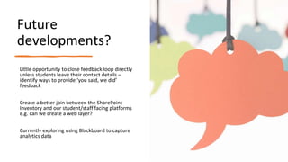 Future
developments?
Little opportunity to close feedback loop directly
unless students leave their contact details –
identify ways to provide ‘you said, we did’
feedback
Create a better join between the SharePoint
Inventory and our student/staff facing platforms
e.g. can we create a web layer?
Currently exploring using Blackboard to capture
analytics data
 