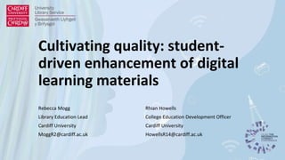Cultivating quality: student-
driven enhancement of digital
learning materials
Rebecca Mogg
Library Education Lead
Cardiff University
MoggR2@cardiff.ac.uk
Rhian Howells
College Education Development Officer
Cardiff University
HowellsR14@cardiff.ac.uk
 