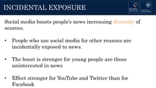 INCIDENTAL EXPOSURE
Social media boosts people’s news increasing diversity of
sources.
• People who use social media for other reasons are
incidentally exposed to news.
• The boost is stronger for young people are those
uninterested in news
• Effect stronger for YouTube and Twitter than for
Facebook
 
