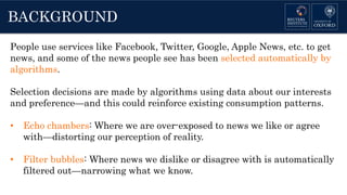 BACKGROUND
People use services like Facebook, Twitter, Google, Apple News, etc. to get
news, and some of the news people see has been selected automatically by
algorithms.
Selection decisions are made by algorithms using data about our interests
and preference—and this could reinforce existing consumption patterns.
• Echo chambers: Where we are over-exposed to news we like or agree
with—distorting our perception of reality.
• Filter bubbles: Where news we dislike or disagree with is automatically
filtered out—narrowing what we know.
 
