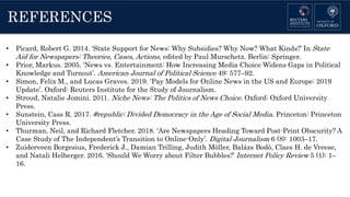 REFERENCES
• Picard, Robert G. 2014. ‘State Support for News: Why Subsidies? Why Now? What Kinds?’ In State
Aid for Newspapers: Theories, Cases, Actions, edited by Paul Murschetz. Berlin: Springer.
• Prior, Markus. 2005. ‘News vs. Entertainment: How Increasing Media Choice Widens Gaps in Political
Knowledge and Turnout’. American Journal of Political Science 49: 577–92.
• Simon, Felix M., and Lucas Graves. 2019. ‘Pay Models for Online News in the US and Europe: 2019
Update’. Oxford: Reuters Institute for the Study of Journalism.
• Stroud, Natalie Jomini. 2011. Niche News: The Politics of News Choice. Oxford: Oxford University
Press.
• Sunstein, Cass R. 2017. #republic: Divided Democracy in the Age of Social Media. Princeton: Princeton
University Press.
• Thurman, Neil, and Richard Fletcher. 2018. ‘Are Newspapers Heading Toward Post-Print Obscurity? A
Case Study of The Independent’s Transition to Online-Only’. Digital Journalism 6 (8): 1003–17.
• Zuiderveen Borgesius, Frederick J., Damian Trilling, Judith Möller, Balázs Bodó, Claes H. de Vreese,
and Natali Helberger. 2016. ‘Should We Worry about Filter Bubbles?’ Internet Policy Review 5 (1): 1–
16.
 