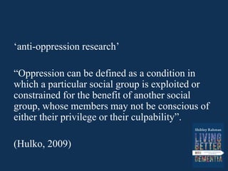 ‘anti-oppression research’
“Oppression can be defined as a condition in
which a particular social group is exploited or
constrained for the benefit of another social
group, whose members may not be conscious of
either their privilege or their culpability”.
(Hulko, 2009)
 