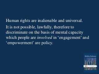 Human rights are inalienable and universal.
It is not possible, lawfully, therefore to
discriminate on the basis of mental capacity
which people are involved in ‘engagement’ and
‘empowerment’ are policy.
 