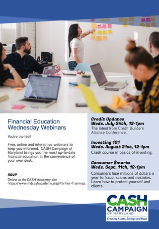 You're invited! 
Free, online and interactive webinars to
keep you informed.  CASH Campaign of
Maryland brings you the most up-to-date
financial education at the convenience of
your own desk.    
Financial Education
Wednesday Webinars
RSVP
Online at the CASH Academy site
https://www.mdcashacademy.org/Partner-Trainings
Credit Updates
Weds. July 24th, 12-1pm
Investing 101
Weds. August 21st, 12-1pm
Consumer $marts
Weds. Sept. 11th, 12-1pm
The latest from Credit Builders
Alliance Conference. 
Crash course in basics of investing.  
Consumers lose millions of dollars a
year to fraud, scams and mistakes. 
Learn how to protect yourself and
clients.
 