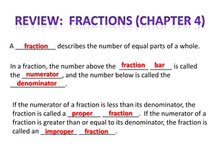 fraction
A ___________ describes the number of equal parts of a whole.

                                     fraction bar
In a fraction, the number above the ________ ______ is called
      numerator
the ___________, and the number below is called the
   denominator
_______________.

If the numerator of a fraction is less than its denominator, the
                      proper       fraction
fraction is called a _________ __________. If the numerator of a
fraction is greater than or equal to its denominator, the fraction is
called an __________ __________.
             improper fraction
 