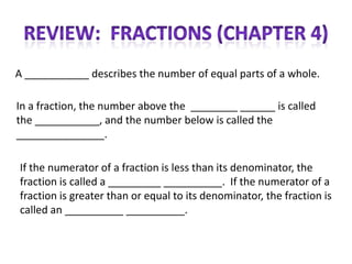 A ___________ describes the number of equal parts of a whole.

In a fraction, the number above the ________ ______ is called
the ___________, and the number below is called the
_______________.

If the numerator of a fraction is less than its denominator, the
fraction is called a _________ __________. If the numerator of a
fraction is greater than or equal to its denominator, the fraction is
called an __________ __________.
 