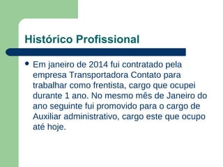 Histórico Profissional
 Em janeiro de 2014 fui contratado pela
empresa Transportadora Contato para
trabalhar como frentista, cargo que ocupei
durante 1 ano. No mesmo mês de Janeiro do
ano seguinte fui promovido para o cargo de
Auxiliar administrativo, cargo este que ocupo
até hoje.
 