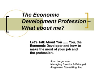 The Economic
Development Profession –
What about me?
Let’s Talk About You ….. You, the
Economic Developer and how to
make the most of your job and
the profession.
Joan Jorgenson
Managing Director & Principal
Jorgenson Consulting, Inc.
 