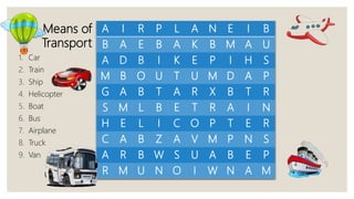 A I R P L A N E I B
B A E B A K B M A U
A D B I K E P I H S
M B O U T U M D A P
G A B T A R X B T R
S M L B E T R A I N
H E L I C O P T E R
C A B Z A V M P N S
A R B W S U A B E P
R M U N O I W N A M
Means of
Transport
1. Car
2. Train
3. Ship
4. Helicopter
5. Boat
6. Bus
7. Airplane
8. Truck
9. Van
 