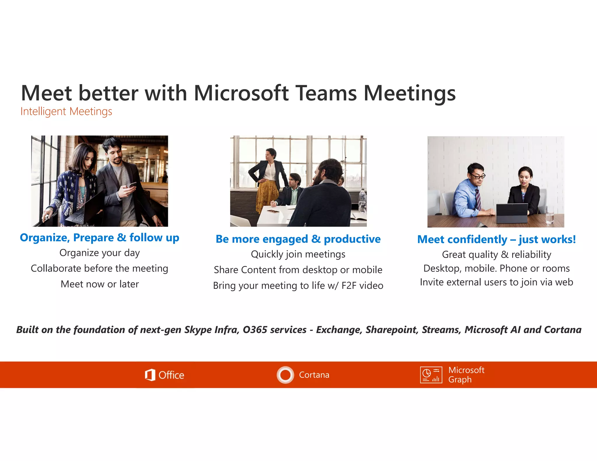 Meet better with Microsoft Teams Meetings
Intelligent Meetings
Be more engaged & productive
Quickly join meetings
Share Content from desktop or mobile
Bring your meeting to life w/ F2F video
Microsoft
Graph
Cortana
Organize, Prepare & follow up
Organize your day
Collaborate before the meeting
Meet now or later
Meet confidently – just works!
Great quality & reliability
Desktop, mobile. Phone or rooms
Invite external users to join via web
 