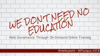 WE DON’T NEED NO
EDUCATION
Web Governance Through On-Demand Online Training
@shelleykeith - WPCampus 2016
 