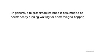 @samnewman
In general, a microservice instance is assumed to be
permanently running waiting for something to happen
 