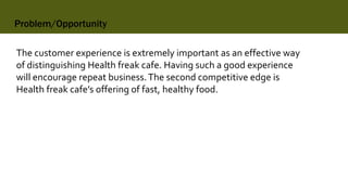 Problem/Opportunity
The customer experience is extremely important as an effective way
of distinguishing Health freak cafe. Having such a good experience
will encourage repeat business.The second competitive edge is
Health freak cafe’s offering of fast, healthy food.
 