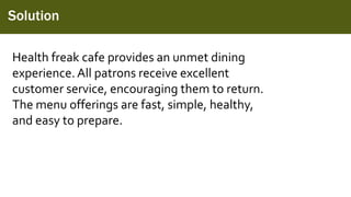 Solution
Health freak cafe provides an unmet dining
experience. All patrons receive excellent
customer service, encouraging them to return.
The menu offerings are fast, simple, healthy,
and easy to prepare.
 